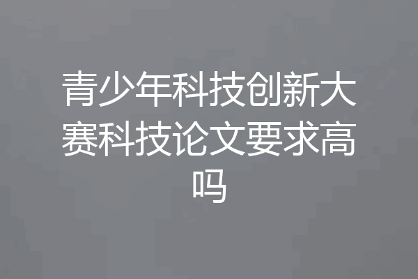 青少年科技创新大赛科技论文要求高吗