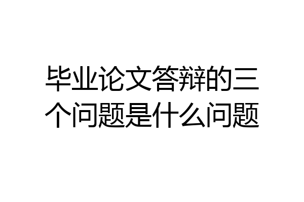毕业论文答辩的三个问题是什么问题