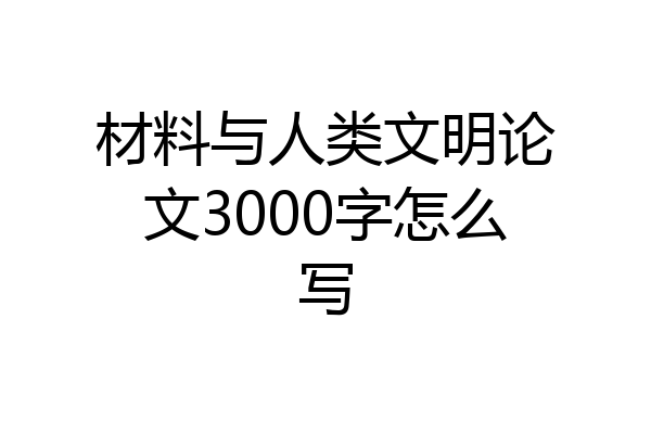 材料与人类文明论文3000字怎么写