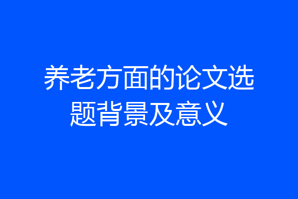 养老方面的论文选题背景及意义