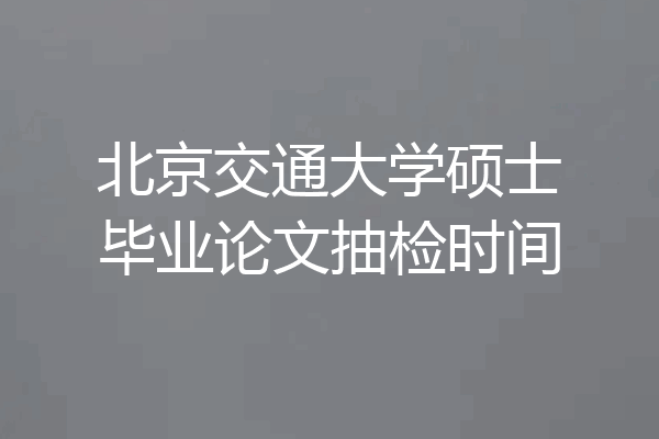 北京交通大学硕士毕业论文抽检时间