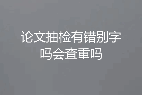 论文抽检有错别字吗会查重吗