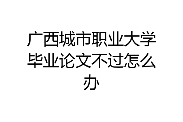 广西城市职业大学毕业论文不过怎么办