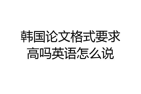 韩国论文格式要求高吗英语怎么说