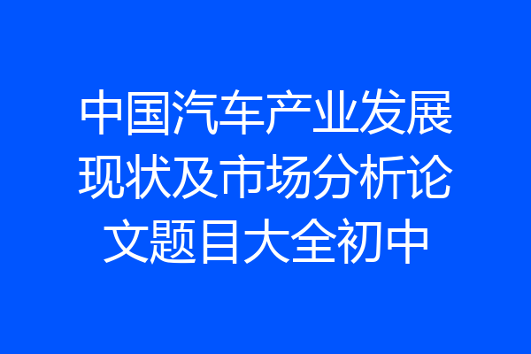 中国汽车产业发展现状及市场分析论文题目大全初中