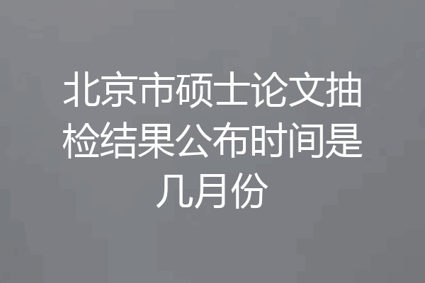 北京市硕士论文抽检结果公布时间是几月份
