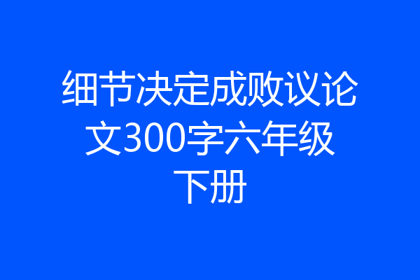 细节决定成败议论文300字六年级下册
