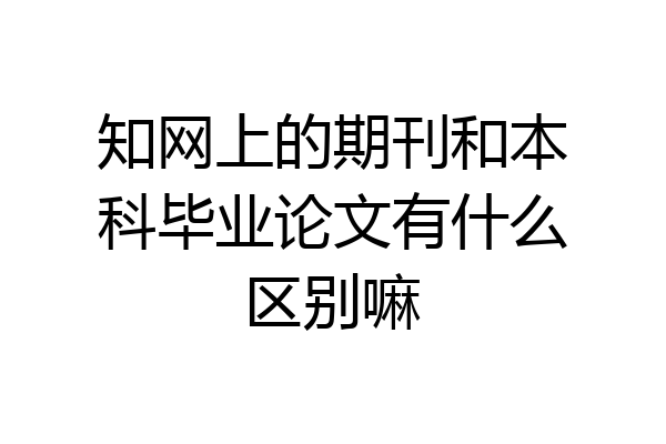 知网上的期刊和本科毕业论文有什么区别嘛