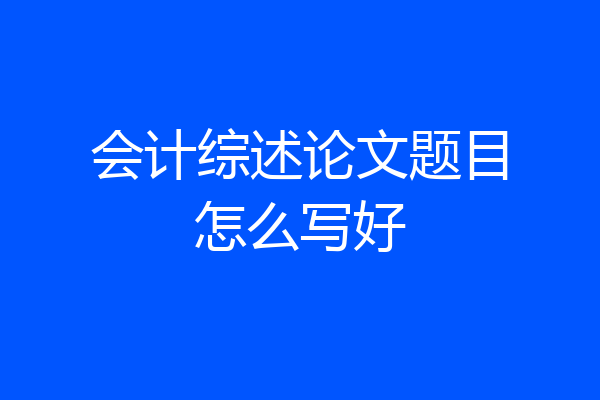 会计综述论文题目怎么写好
