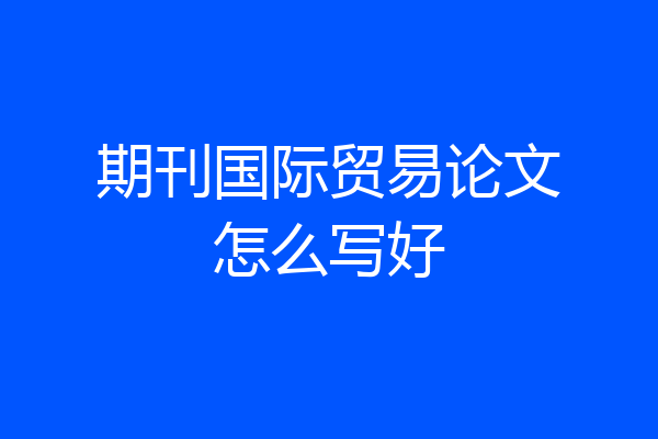 期刊国际贸易论文怎么写好