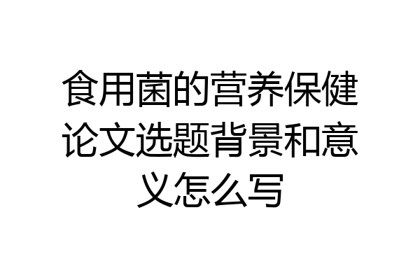 食用菌的营养保健论文选题背景和意义怎么写