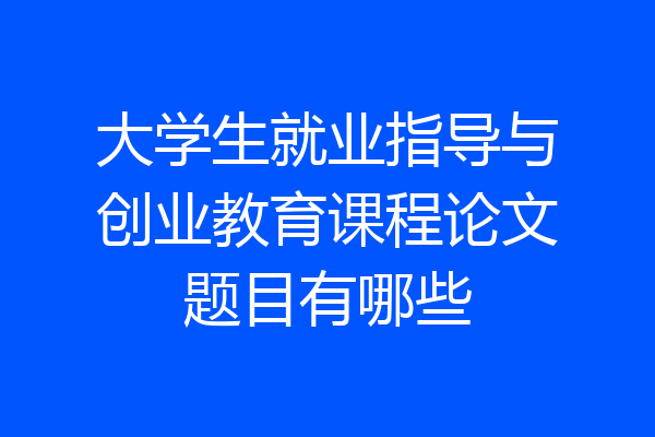 大学生就业指导与创业教育课程论文题目有哪些