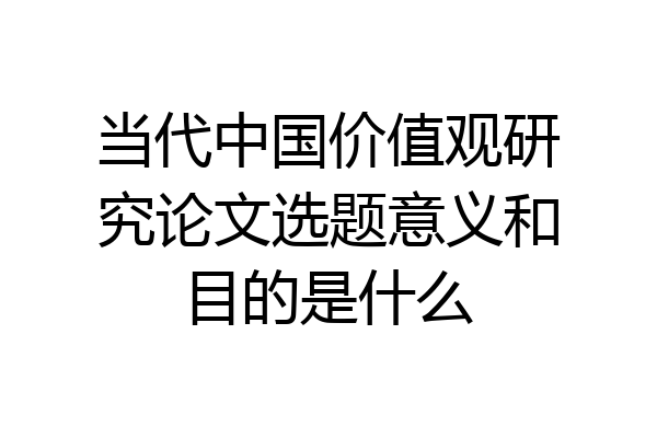 当代中国价值观研究论文选题意义和目的是什么