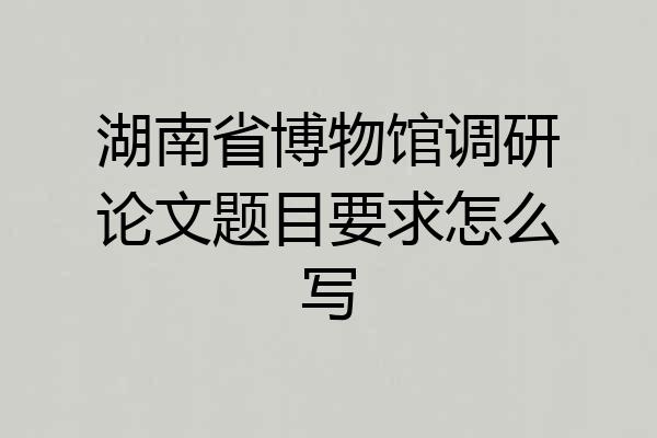 湖南省博物馆调研论文题目要求怎么写