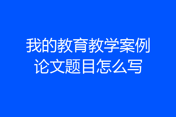 我的教育教学案例论文题目怎么写