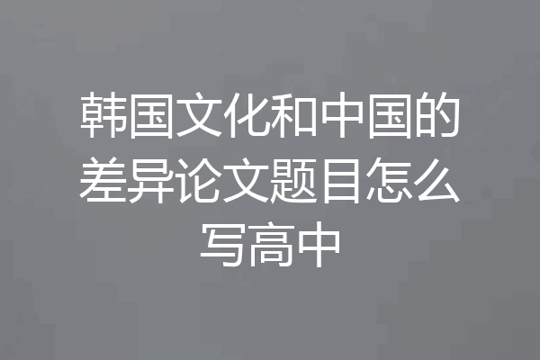 韩国文化和中国的差异论文题目怎么写高中