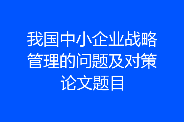 我国中小企业战略管理的问题及对策论文题目