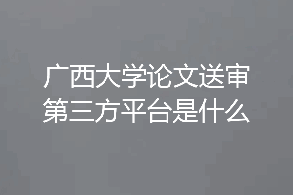 广西大学论文送审第三方平台是什么