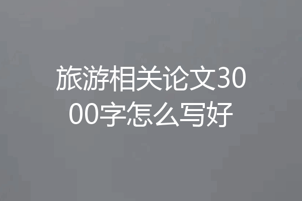 旅游相关论文3000字怎么写好
