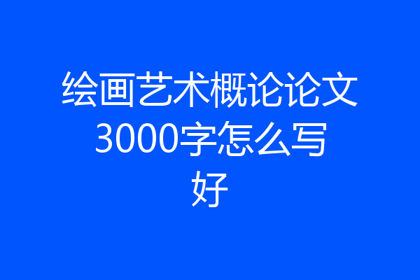 绘画艺术概论论文3000字怎么写好