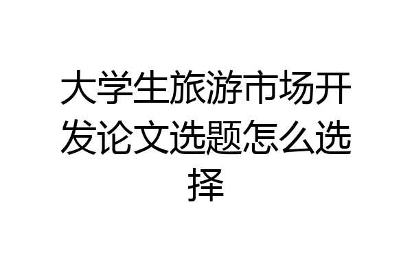大学生旅游市场开发论文选题怎么选择