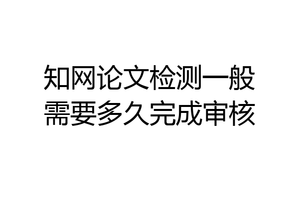 知网论文检测一般需要多久完成审核