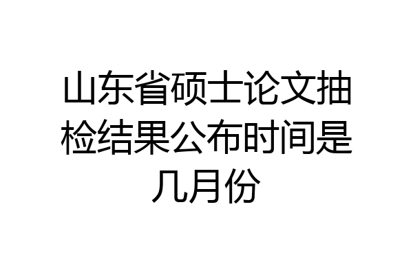 山东省硕士论文抽检结果公布时间是几月份