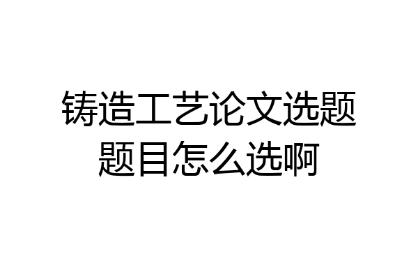 铸造工艺论文选题题目怎么选啊