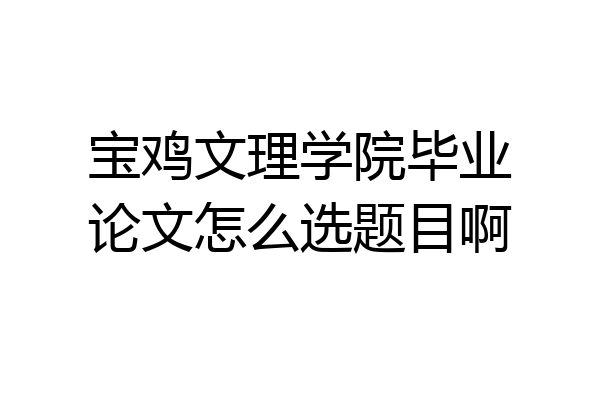 宝鸡文理学院毕业论文怎么选题目啊