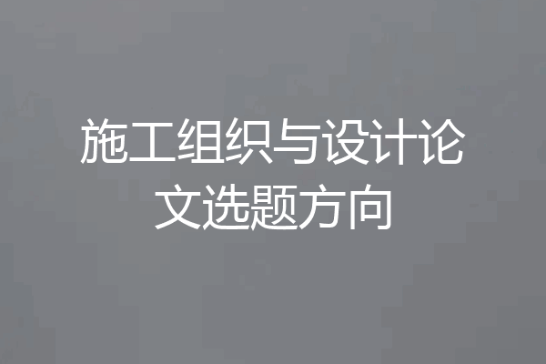 施工组织与设计论文选题方向