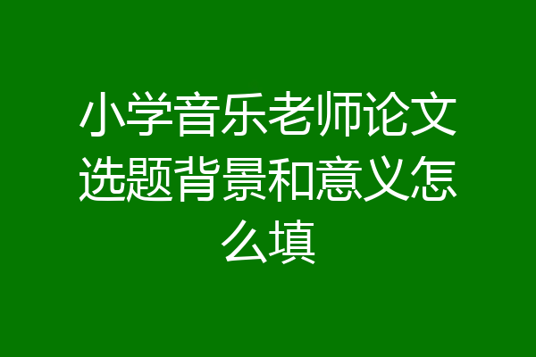 小学音乐老师论文选题背景和意义怎么填