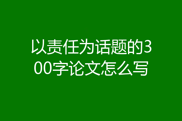 以责任为话题的300字论文怎么写