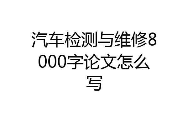 汽车检测与维修8000字论文怎么写
