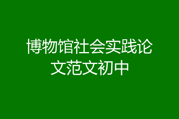 博物馆社会实践论文范文初中