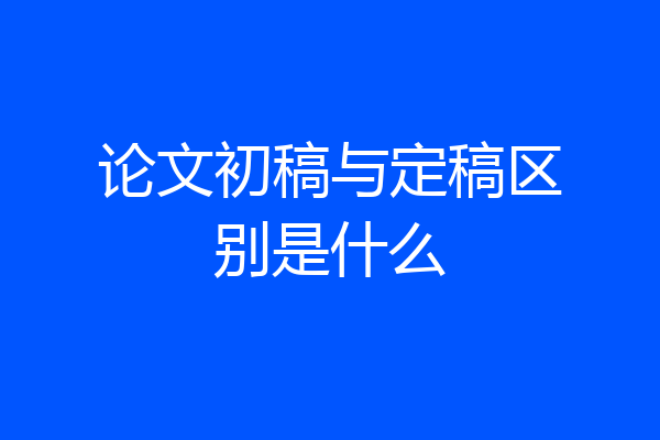 论文初稿与定稿区别是什么