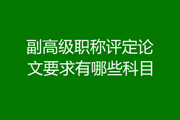 副高级职称评定论文要求有哪些科目