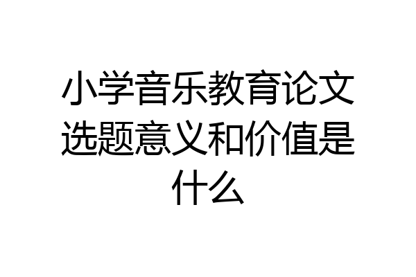 小学音乐教育论文选题意义和价值是什么