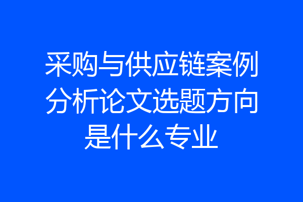 采购与供应链案例分析论文选题方向是什么专业