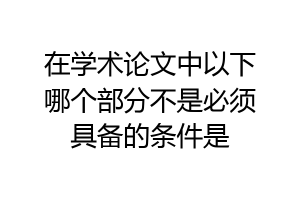 在学术论文中以下哪个部分不是必须具备的条件是