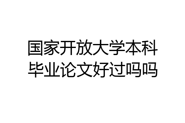 国家开放大学本科毕业论文好过吗吗