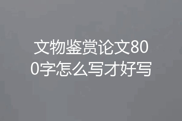 文物鉴赏论文800字怎么写才好写