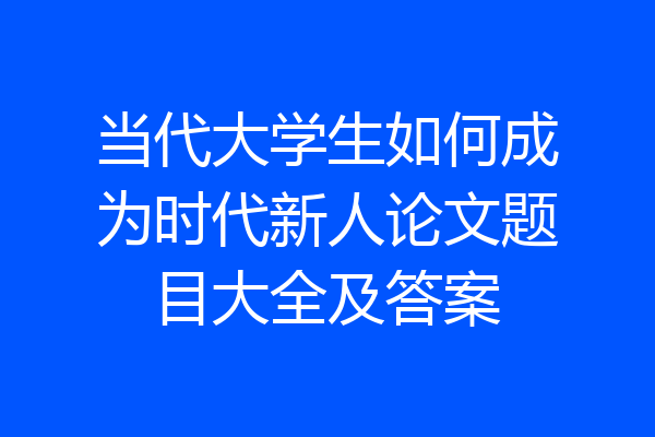 当代大学生如何成为时代新人论文题目大全及答案