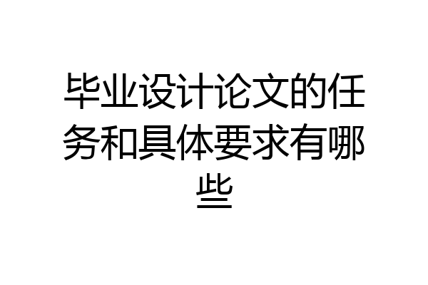 毕业设计论文的任务和具体要求有哪些