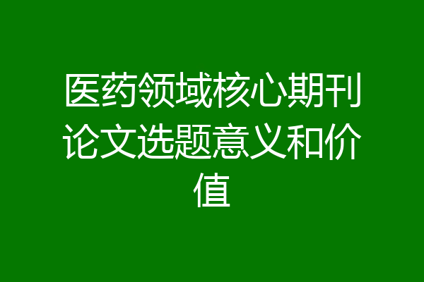 医药领域核心期刊论文选题意义和价值