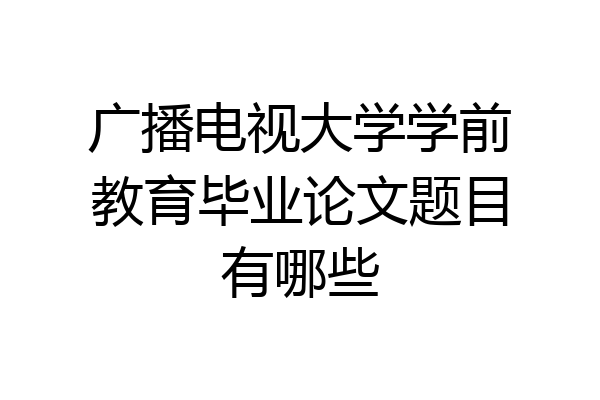 广播电视大学学前教育毕业论文题目有哪些