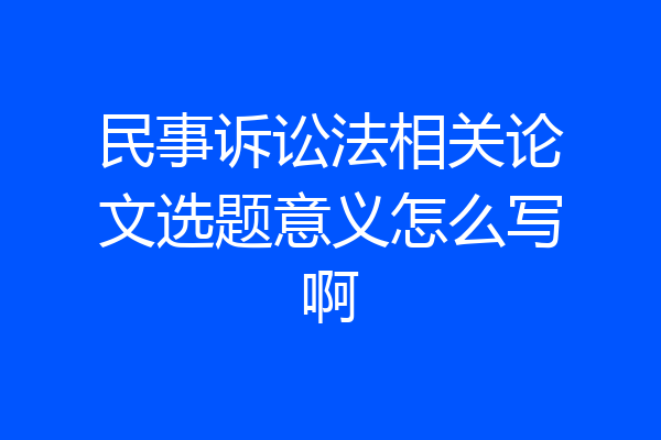 民事诉讼法相关论文选题意义怎么写啊