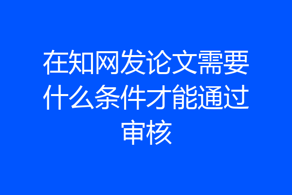在知网发论文需要什么条件才能通过审核