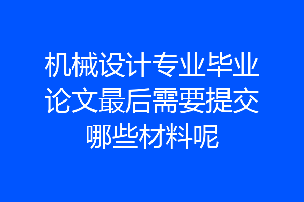 机械设计专业毕业论文最后需要提交哪些材料呢