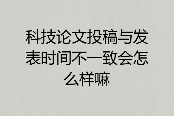 科技论文投稿与发表时间不一致会怎么样嘛