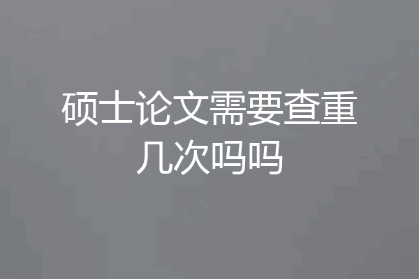 硕士论文需要查重几次吗吗